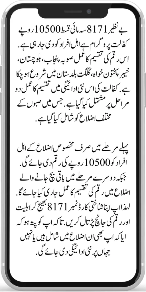 Benazir 8171 Quarterly Installment 10500

Benazir 8171 Quarterly installment 10500 rupees sponsorship program is being given to eligible people. The process of distribution of this amount has already started in the provinces of Punjab, Balochistan, Khyber Pakhtunkhwa, and Gilgit Baltistan. In this new payment of sponsorship, the distribution process has been done in two stages. In which various districts of Sabah have been included. 

In the first phase, an amount of Rs 10,500 will be given only to the eligible people of certain districts. While in the second phase, the money distribution process will be released in the remaining districts. So check your eligibility and amount by sending your ID card number 8171. So that you know whether you are included in those districts or not where the new payment will be given.
