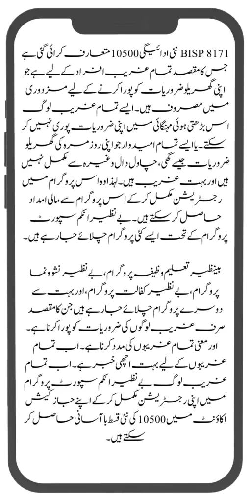 BISP 8171 نئی ادائیگی 10500 متعارف کرائی گئی ہے جس کا مقصد تمام غریب افراد کے لیے ہے جو اپنی گھریلو ضروریات کو پورا کرنے کے لیے مزدوری میں مصروف ہیں۔ ایسے تمام غریب لوگ اس بڑھتی ہوئی مہنگائی میں اپنی ضروریات پوری نہیں کر سکتے۔ یا ایسے تمام امیدوار جو اپنی روزمرہ کی گھریلو ضروریات جیسے گھی، چاول دال وغیرہ سے مکمل نہیں ہیں اور بہت غریب ہیں۔ لہذا وہ اس پروگرام میں رجسٹریشن مکمل کر کے اس پروگرام سے مالی امداد حاصل کر سکتے ہیں۔ بے نظیر انکم سپورٹ پروگرام کے تحت ایسے کئی پروگرام چلائے جا رہے ہیں۔
بینظیر تعلیم وظیفہ پروگرام، بے نظیر نشوونما پروگرام، بے نظیر کفالت پروگرام، اور بہت سے دوسرے پروگرام چلائے جا رہے ہیں جن کا مقصد صرف غریب لوگوں کی ضروریات کو پورا کرنا ہے۔ اور معنی تمام غریبوں کی مدد کرنا ہے۔ اب تمام غریبوں کے لیے بہت اچھی خبر ہے۔ اب تمام غریب لوگ بے نظیر انکم سپورٹ پروگرام میں اپنی رجسٹریشن مکمل کر کے اپنے جاز کیش اکاؤنٹ میں 10500 کی نئی قسط باآسانی حاصل کر سکتے ہیں۔